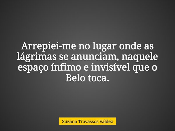Arrepiei-me no lugar onde as lágrimas se anunciam, naquele espaço ínfimo e invisível que o Belo toca.... Frase de Suzana Travassos Valdez.