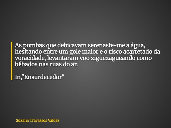 As pombas que debicavam serenaste-me a água, hesitando entre um gole maior e o risco acarretado da voracidade, levantaram voo ziguezagueando como bêbados nas ru... Frase de Suzana Travassos Valdez.