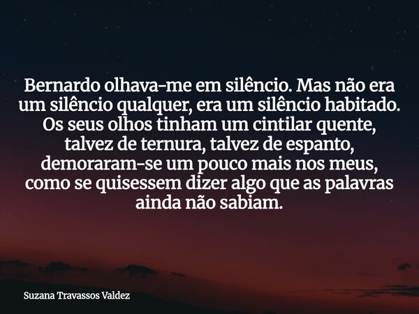 Bernardo olhava-me em silêncio. Mas não era um silêncio qualquer, era um silêncio habitado. Os seus olhos tinham um cintilar quente, talvez de ternura, talvez d... Frase de Suzana Travassos Valdez.
