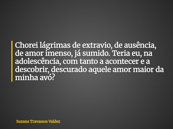 Chorei lágrimas de extravio, de ausência, de amor imenso, já sumido. Teria eu, na adolescência, com tanto a acontecer e a descobrir, descurado aquele amor maior... Frase de Suzana Travassos Valdez.