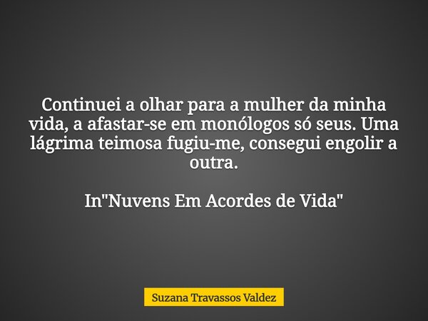Continuei a olhar para a mulher da minha vida, a afastar-se em monólogos só seus. Uma lágrima teimosa fugiu-me, consegui engolir a outra. In "Nuvens Em Aco... Frase de Suzana Travassos Valdez.