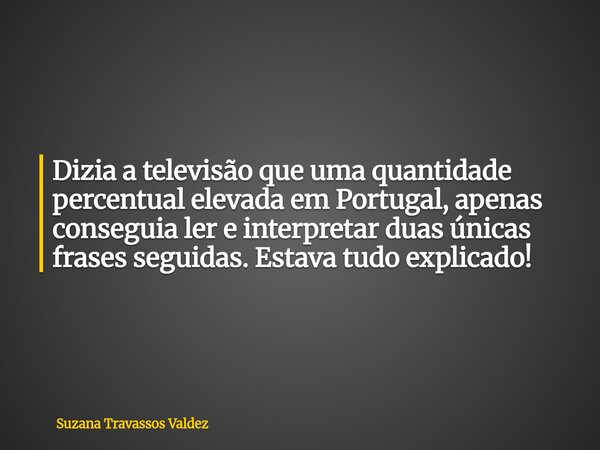 Dizia a televisão que uma quantidade percentual elevada em Portugal, apenas conseguia ler e interpretar duas únicas frases seguidas. Estava tudo explicado!... Frase de Suzana Travassos Valdez.