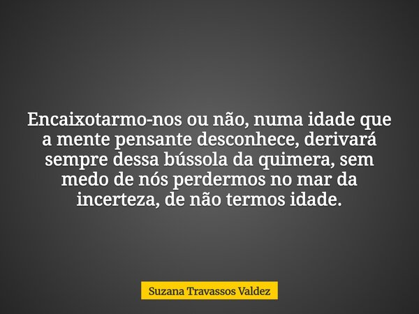 Encaixotarmo-nos ou não, numa idade que a mente pensante desconhece, derivará sempre dessa bússola da quimera, sem medo de nós perdermos no mar da incerteza, de... Frase de Suzana Travassos Valdez.