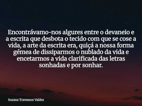 Encontrávamo-nos algures entre o devaneio e a escrita que desbota o tecido com que se cose a vida, a arte da escrita era, quiçá a nossa forma gémea de dissiparm... Frase de Suzana Travassos Valdez.