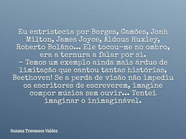 Eu entristecia por Borges, Camões, Jonh Milton, James Joyce, Aldous Huxley, Roberto Bolãno... Ele tocou-me no ombro, era a ternura a falar por si. - Temos um ex... Frase de Suzana Travassos Valdez.