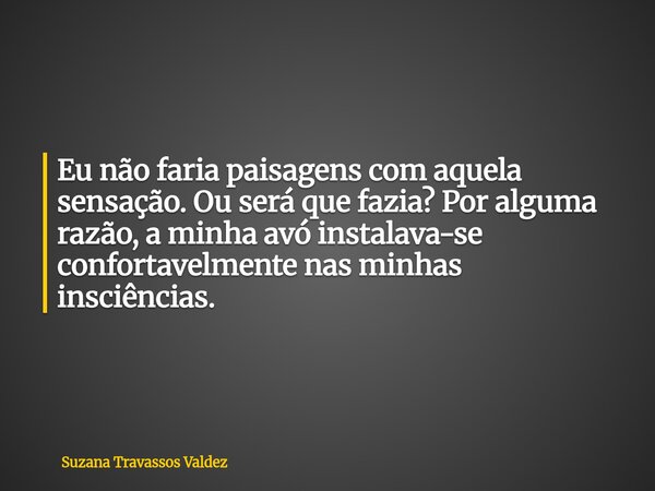 Eu não faria paisagens com aquela sensação. Ou será que fazia? Por alguma razão, a minha avó instalava-se confortavelmente nas minhas insciências.... Frase de Suzana Travassos Valdez.