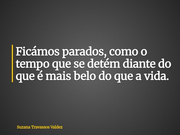 Ficámos parados, como o tempo que se detém diante do que é mais belo do que a vida.... Frase de Suzana Travassos Valdez.