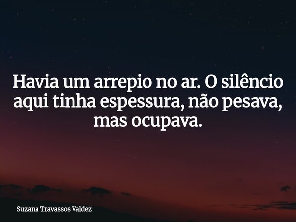 Havia um arrepio no ar. O silêncio aqui tinha espessura, não pesava, mas ocupava.... Frase de Suzana Travassos Valdez.