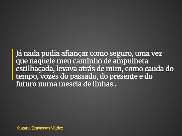 Já nada podia afiançar como seguro, uma vez que naquele meu caminho de ampulheta estilhaçada, levava atrás de mim, como cauda do tempo, vozes do passado, do pre... Frase de Suzana Travassos Valdez.