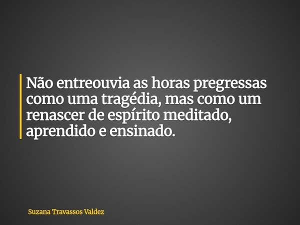 Não entreouvia as horas pregressas como uma tragédia, mas como um renascer de espírito meditado, aprendido e ensinado.... Frase de Suzana Travassos Valdez.
