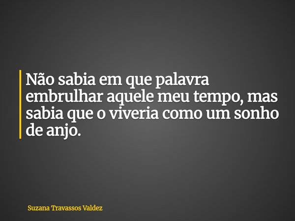 Não sabia em que palavra embrulhar aquele meu tempo, mas sabia que o viveria como um sonho de anjo.... Frase de Suzana Travassos Valdez.