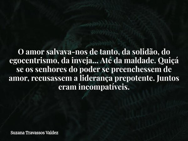 O amor salvava-nos de tanto, da solidão, do egocentrismo, da inveja... Até da maldade. Quiçá se os senhores do poder se preenchessem de amor, recusassem a lider... Frase de Suzana Travassos Valdez.