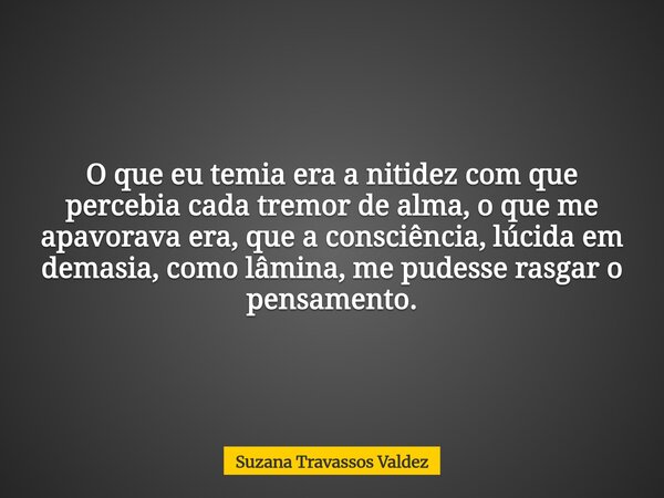 O que eu temia era a nitidez com que percebia cada tremor de alma, o que me apavorava era, que a consciência, lúcida em demasia, como lâmina, me pudesse rasgar ... Frase de Suzana Travassos Valdez.
