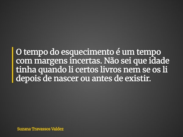 O tempo do esquecimento é um tempo com margens incertas. Não sei que idade tinha quando li certos livros nem se os li depois de nascer ou antes de existir.... Frase de Suzana Travassos Valdez.