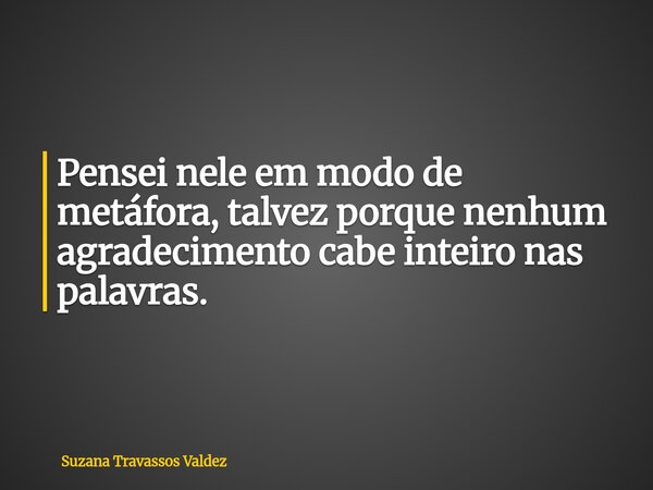 Pensei nele em modo de metáfora, talvez porque nenhum agradecimento cabe inteiro nas palavras.... Frase de Suzana Travassos Valdez.