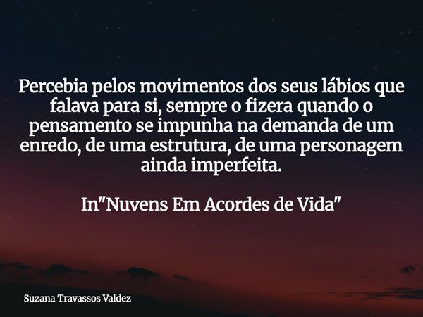 Percebia pelos movimentos dos seus lábios que falava para si, sempre o fizera quando o pensamento se impunha na demanda de um enredo, de uma estrutura, de uma p... Frase de Suzana Travassos Valdez.