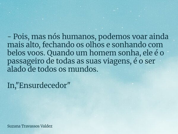 - Pois, mas nós humanos, podemos voar ainda mais alto, fechando os olhos e sonhando com belos voos. Quando um homem sonha, ele é o passageiro de todas as suas v... Frase de Suzana Travassos Valdez.