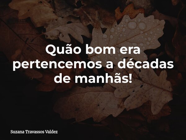 Quão bom era pertencemos a décadas de manhãs!... Frase de Suzana Travassos Valdez.