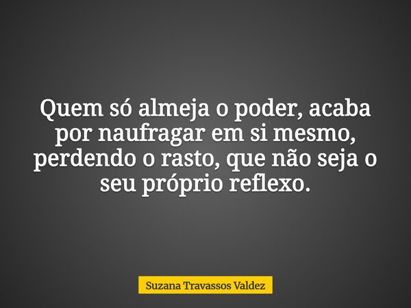 Quem só almeja o poder, acaba por naufragar em si mesmo, perdendo o rasto, que não seja o seu próprio reflexo.... Frase de Suzana Travassos Valdez.