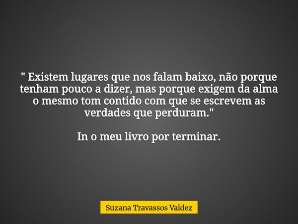 " Existem lugares que nos falam baixo, não porque tenham pouco a dizer, mas porque exigem da alma o mesmo tom contido com que se escrevem as verdades que p... Frase de Suzana Travassos Valdez.