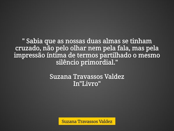 " Sabia que as nossas duas almas se tinham cruzado, não pelo olhar nem pela fala, mas pela impressão íntima de termos partilhado o mesmo silêncio primordia... Frase de Suzana Travassos Valdez.