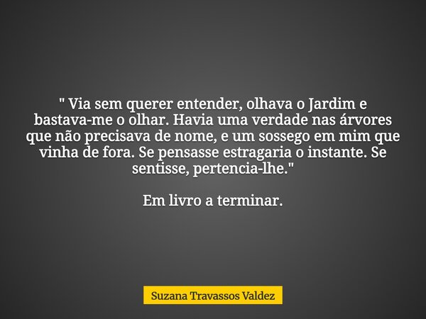 " Via sem querer entender, olhava o Jardim e bastava-me o olhar. Havia uma verdade nas árvores que não precisava de nome, e um sossego em mim que vinha de ... Frase de Suzana Travassos Valdez.