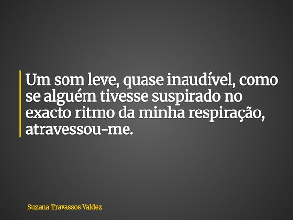 Um som leve, quase inaudível, como se alguém tivesse suspirado no exacto ritmo da minha respiração, atravessou-me.... Frase de Suzana Travassos Valdez.