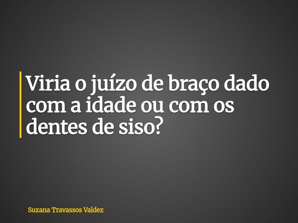Viria o juízo de braço dado com a idade ou com os dentes de siso?... Frase de Suzana Travassos Valdez.