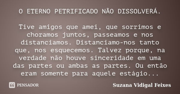 O ETERNO PETRIFICADO NÃO DISSOLVERÁ. Tive amigos que amei, que sorrimos e choramos juntos, passeamos e nos distanciamos. Distanciamo-nos tanto que, nos esquecem... Frase de Suzana Vidigal Feixes.