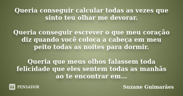 Queria conseguir calcular todas as vezes que sinto teu olhar me devorar. Queria conseguir escrever o que meu coração diz quando você coloca a cabeça em meu peit... Frase de Suzane Guimarães.