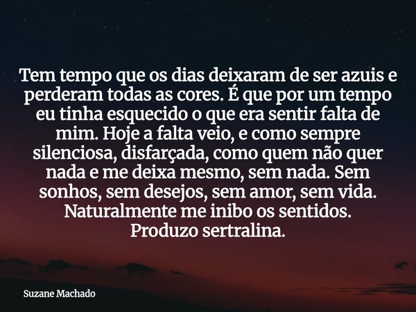 Tem tempo que os dias deixaram de ser azuis e perderam todas as cores. É que por um tempo eu tinha esquecido o que era sentir falta de mim. Hoje a falta veio, e... Frase de Suzane Machado.