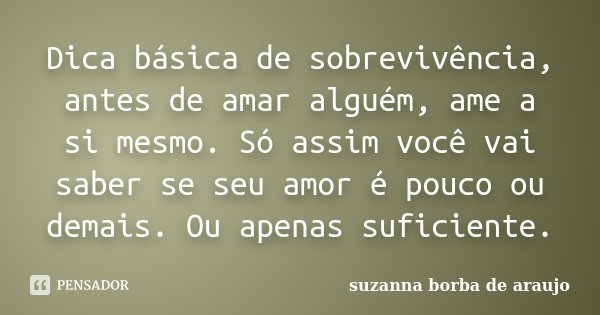 Dica básica de sobrevivência, antes de amar alguém, ame a si mesmo. Só assim você vai saber se seu amor é pouco ou demais. Ou apenas suficiente.... Frase de Suzanna Borba de Araújo.