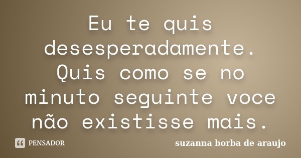 Eu te quis desesperadamente. Quis como se no minuto seguinte voce não existisse mais.... Frase de Suzanna Borba de Araújo.