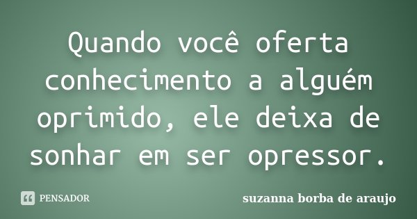 Quando você oferta conhecimento a alguém oprimido, ele deixa de sonhar em ser opressor.... Frase de Suzanna Borba de Araújo.