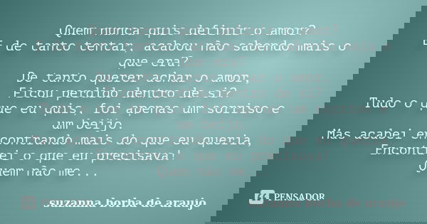 Quem nunca quis definir o amor? E de tanto tentar, acabou não sabendo mais o que era? De tanto querer achar o amor, Ficou perdido dentro de si? Tudo o que eu qu... Frase de Suzanna Borba de Araújo.