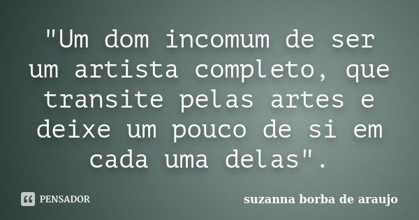 "Um dom incomum de ser um artista completo, que transite pelas artes e deixe um pouco de si em cada uma delas".... Frase de Suzanna Borba de Araújo.