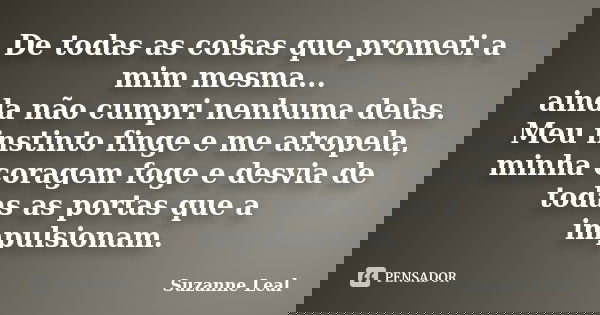 De todas as coisas que prometi a mim mesma... ainda não cumpri nenhuma delas. Meu instinto finge e me atropela, minha coragem foge e desvia de todas as portas q... Frase de Suzanne Leal.