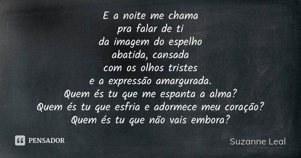 E a noite me chama pra falar de ti da imagem do espelho abatida, cansada com os olhos tristes e a expressão amargurada. Quem és tu que me espanta a alma? Quem é... Frase de Suzanne Leal.