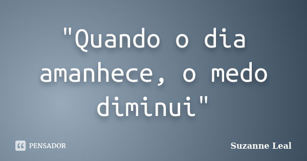 "Quando o dia amanhece, o medo diminui"... Frase de Suzanne Leal.