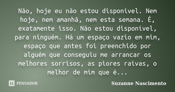 Não, hoje eu não estou disponível. Nem hoje, nem amanhã, nem esta semana. É, exatamente isso. Não estou disponível, para ninguém. Há um espaço vazio em mim, esp... Frase de Suzanne Nascimento.