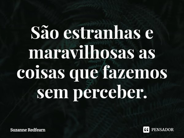 ⁠São estranhas e maravilhosas as coisas que fazemos sem perceber.... Frase de Suzanne Redfearn.