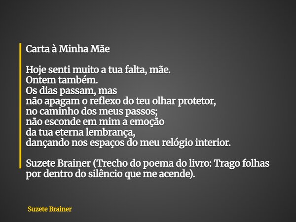 Carta à Minha Mãe Hoje senti muito a tua falta, mãe. Ontem também. Os dias passam, mas não apagam o reflexo do teu olhar protetor, no caminho dos meus passos; n... Frase de Suzete Brainer.