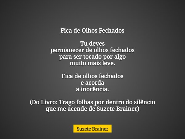 Fica de Olhos Fechados Tu deves permanecer de olhos fechados para ser tocado por algo muito mais leve. Fica de olhos fechados e acorda a inocência. (Do Livro: T... Frase de Suzete Brainer.