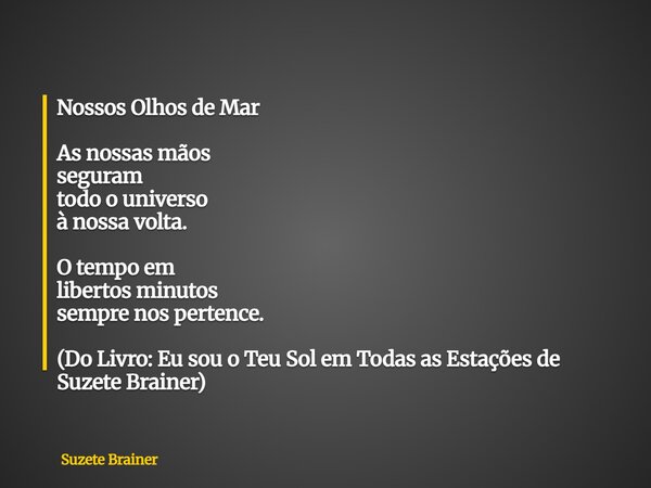 Nossos Olhos de Mar As nossas mãos seguram todo o universo à nossa volta. O tempo em libertos minutos sempre nos pertence. (Do Livro: Eu sou o Teu Sol em Todas ... Frase de Suzete Brainer.