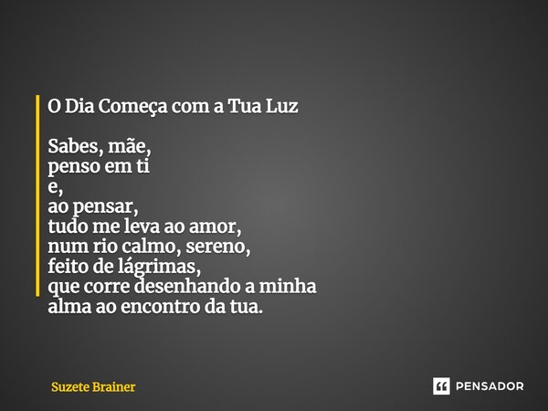 O Dia Começa com a Tua Luz Sabes, mãe, penso em ti e, ao pensar, tudo me leva ao amor, num rio calmo, sereno, feito de lágrimas, que corre desenhando a minha al... Frase de Suzete Brainer.