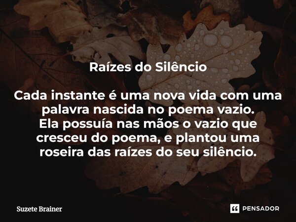 ⁠Raízes do Silêncio Cada instante é uma nova vida com uma palavra nascida no poema vazio. Ela possuía nas mãos o vazio que cresceu do poema, e plantou uma rosei... Frase de Suzete Brainer.