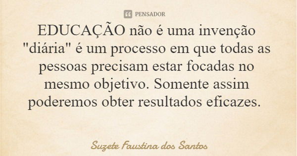 EDUCAÇÃO não é uma invenção "diária" é um processo em que todas as pessoas precisam estar focadas no mesmo objetivo. Somente assim poderemos obter res... Frase de Suzete Faustina dos Santos.