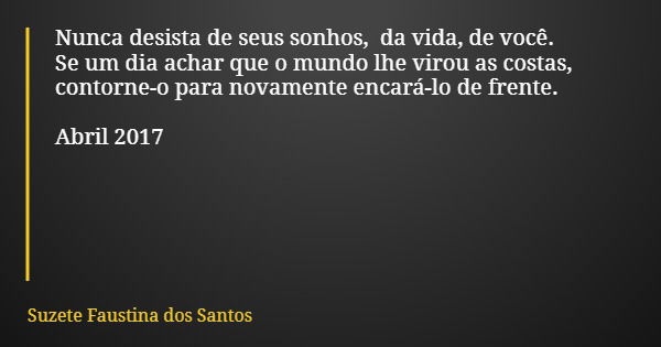 Nunca desista de seus sonhos, da vida, de você. Se um dia achar que o mundo lhe virou as costas, contorne-o para novamente encará-lo de frente. Abril 2017... Frase de Suzete Faustina dos Santos.