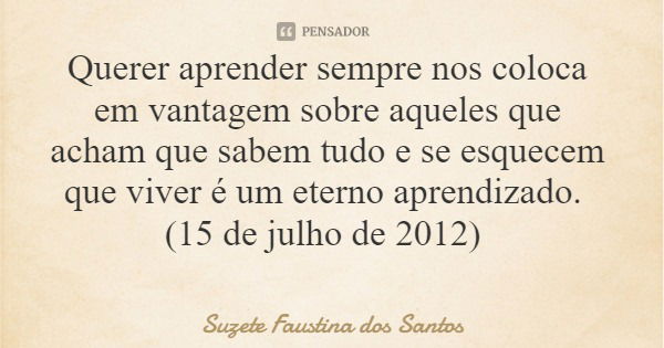 Querer aprender sempre nos coloca em vantagem sobre aqueles que acham que sabem tudo e se esquecem que viver é um eterno aprendizado. (15 de julho de 2012)... Frase de Suzete Faustina dos Santos.