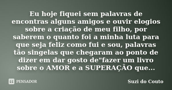 Eu hoje fiquei sem palavras de encontras alguns amigos e ouvir elogios sobre a criação de meu filho, por saberem o quanto foi a minha luta para que seja feliz c... Frase de Suzi do Couto.